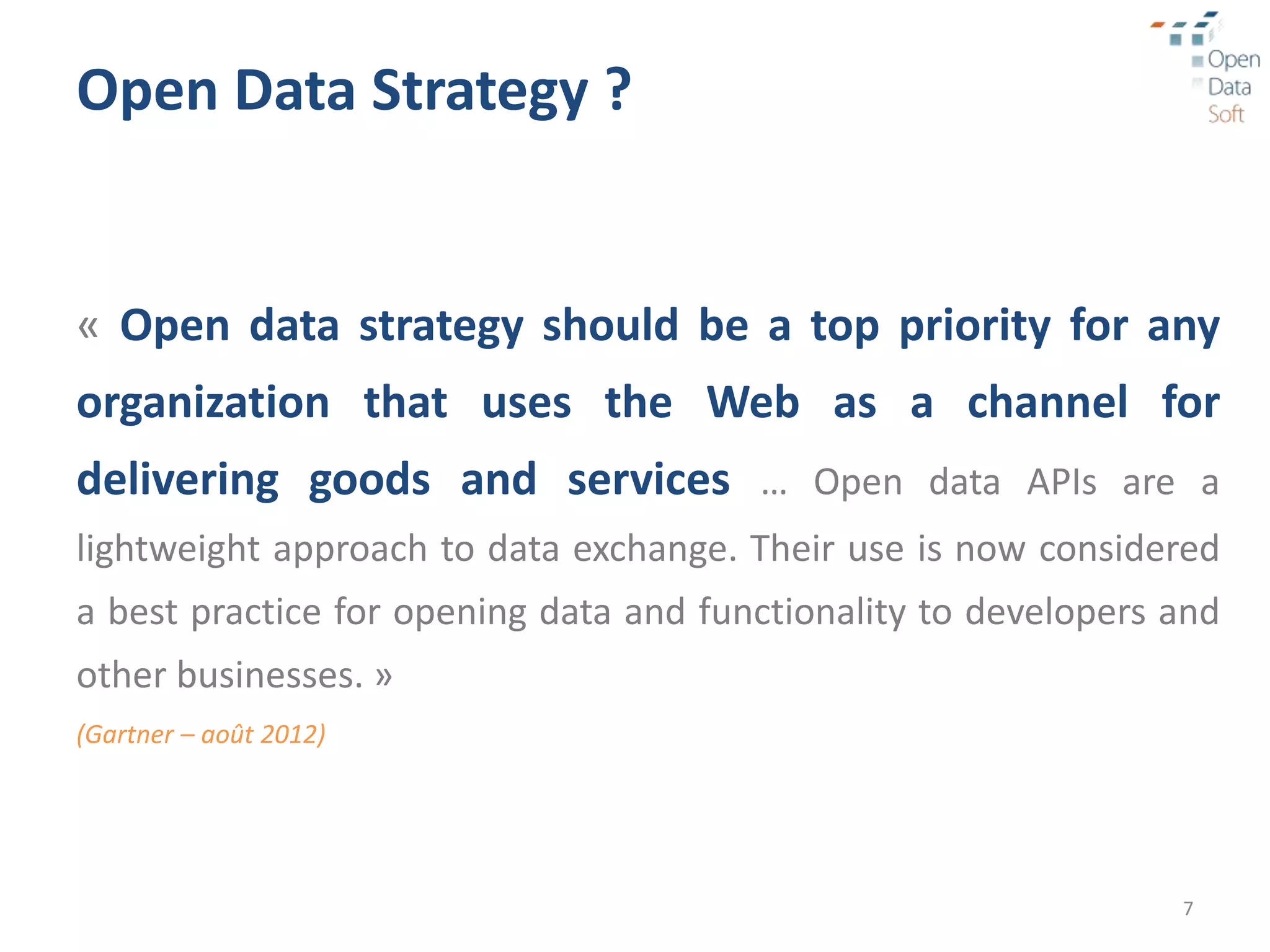 Open Data Strategy ?


« Open data strategy should be a top priority for any
organization that uses the Web as a channel for
delivering goods and services … Open data APIs are a
lightweight approach to data exchange. Their use is now considered
a best practice for opening data and functionality to developers and
other businesses. »
(Gartner – août 2012)




                                                                 7
 