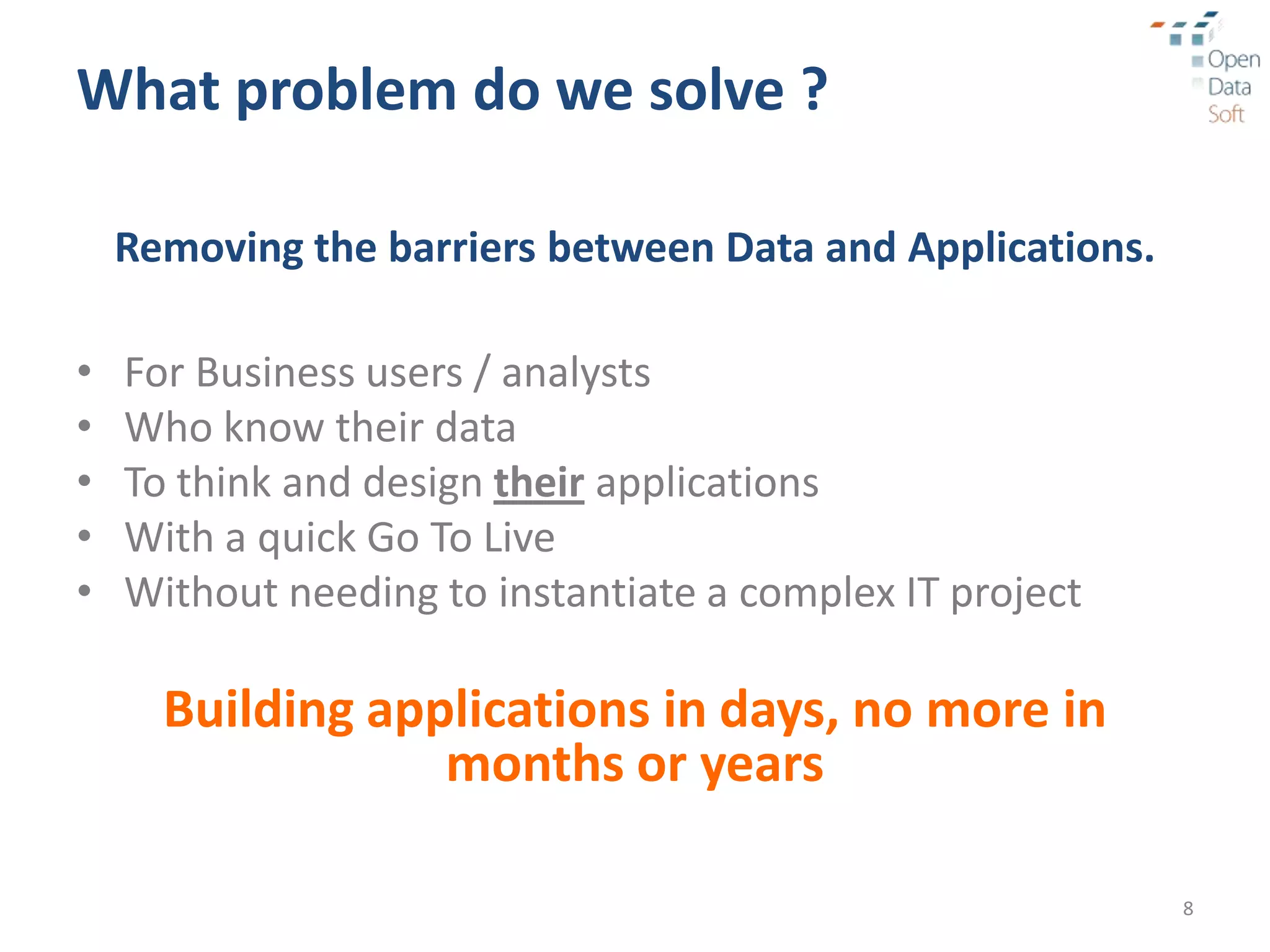 What problem do we solve ?

    Removing the barriers between Data and Applications.

•   For Business users / analysts
•   Who know their data
•   To think and design their applications
•   With a quick Go To Live
•   Without needing to instantiate a complex IT project

      Building applications in days, no more in
                  months or years

                                                           8
 
