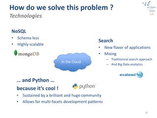 How do we solve this problem ?
Technologies

NoSQL
• Schema less
                                             Search
• Highly scalable
                                             • New flavor of applications
                                             • Mixing
                                                   – Traditionnal search approach
                         In the Cloud
                                                   – And Big Data analytics



  … and Python …
  because it’s cool !
  • Sustained by a brilliant and huge community
  • Allows for multi-facets development patterns

                                                                            10
 