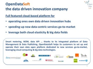 OpenDataSoft
the data driven innovation company
Full featured cloud-based platform for
• operating ones own data driven innovation hubs
• speeding-up new data-centric services go-to-market
• leverage both cloud elasticity & big data fields

Smart metering, M2M, data API … thanks to its integrated platform of Data
Management & Data Publishing, OpenDataSoft helps its customers to set up and
operate their own data open platform dedicated to new services go-to-market,
leveraging cloud computing & big data technologies.




                                                                           3
 