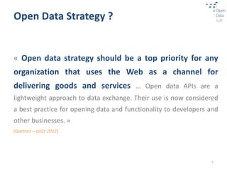 Open Data Strategy ?


« Open data strategy should be a top priority for any
organization that uses the Web as a channel for
delivering goods and services … Open data APIs are a
lightweight approach to data exchange. Their use is now considered
a best practice for opening data and functionality to developers and
other businesses. »
(Gartner – août 2012)




                                                                 7
 