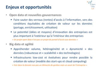 Enjeux	
  et	
  opportunités	
  
•  Open	
  data	
  et	
  nouvelles	
  gouvernances	
  
     §  Faire	
  sauter	
  des	
  verrous	
  (rentes)	
  d’accès	
  à	
  l’informaGon,	
  vers	
  des	
  
         condiGons	
   équitables	
   de	
   créaGon	
   de	
   valeur	
   sur	
   les	
   données	
  
         (partage,	
  enrichissement,	
  uGlisaGon)	
  
     §  Le	
   potenGel	
   (idées	
   et	
   moyens)	
   d’innovaGon	
   des	
   entreprises	
   est	
  
         plus	
  important	
  à	
  l’extérieur	
  qu’à	
  l’intérieur	
  des	
  entreprises	
  
       «	
  Un	
  projet	
  open	
  data	
  n’est	
  pas	
  un	
  projet	
  de	
  portail	
  d’accès	
  aux	
  données	
  »	
  

•  Big	
  data	
  et	
  agilité	
  
     §  Appréhender	
   volume,	
   hétérogénéité	
   et	
   «	
   dynamicité	
   »	
   des	
  
         données	
  (robustesse	
  et	
  «	
  scalabilité	
  »	
  des	
  technologies)	
  
     §  Infrastructures	
   low-­‐cost	
   et	
   évoluGves	
   pour	
   rendre	
   possible	
   la	
  
         créaGon	
  de	
  valeur	
  (modèle	
  des	
  start-­‐ups	
  et	
  cloud	
  compuGng)	
  
       «	
  Voir	
  dans	
  la	
  donnée	
  non	
  pas	
  un	
  éléments	
  de	
  ges>on	
  mais	
  un	
  asset	
  de	
  l’entreprise	
  »	
  
 