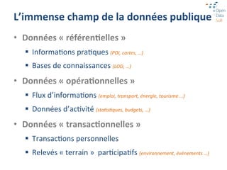 L’immense	
  champ	
  de	
  la	
  données	
  publique	
  
•  Données	
  «	
  référen7elles	
  »	
  
    §  InformaGons	
  praGques	
  (POI,	
  cartes,	
  …)	
  
    §  Bases	
  de	
  connaissances	
  (LOD,	
  …)	
  
•  Données	
  «	
  opéra7onnelles	
  »	
  
    §  Flux	
  d’informaGons	
  (emploi,	
  transport,	
  énergie,	
  tourisme	
  …)	
  
    §  Données	
  d’acGvité	
  (staPsPques,	
  budgets,	
  …)	
  
•  Données	
  «	
  transac7onnelles	
  »	
  
    §  TransacGons	
  personnelles	
  
    §  Relevés	
  «	
  terrain	
  »	
  	
  parGcipaGfs	
  (environnement,	
  événements	
  …)	
  
 