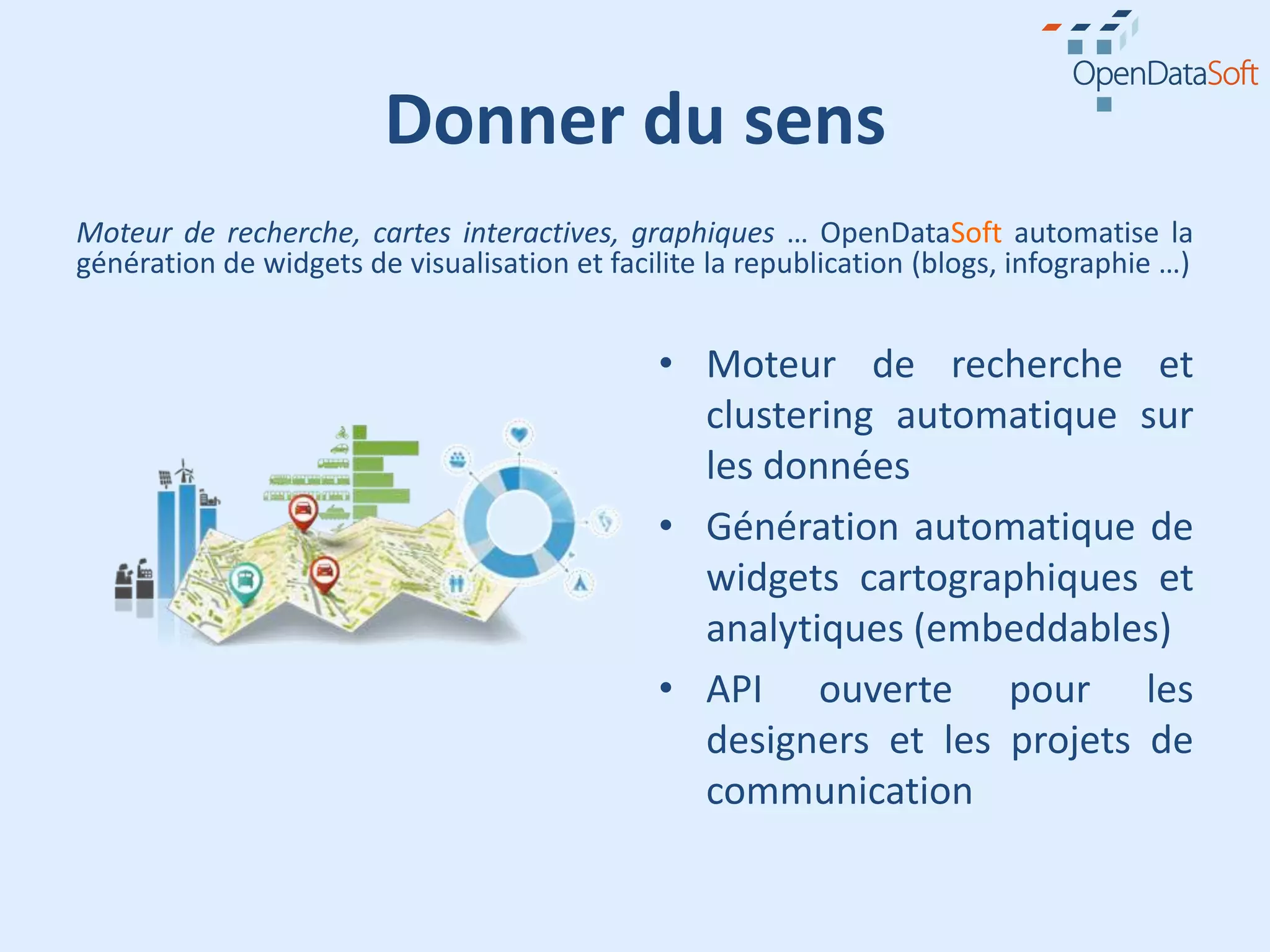 Donner du sens
Moteur de recherche, cartes interactives, graphiques … OpenDataSoft automatise la
génération de widgets de visualisation et facilite la republication (blogs, infographie …)


                                              • Moteur de recherche et
                                                clustering automatique sur
                                                les données
                                              • Génération automatique de
                                                widgets cartographiques et
                                                analytiques (embeddables)
                                              • API ouverte pour les
                                                designers et les projets de
                                                communication
 