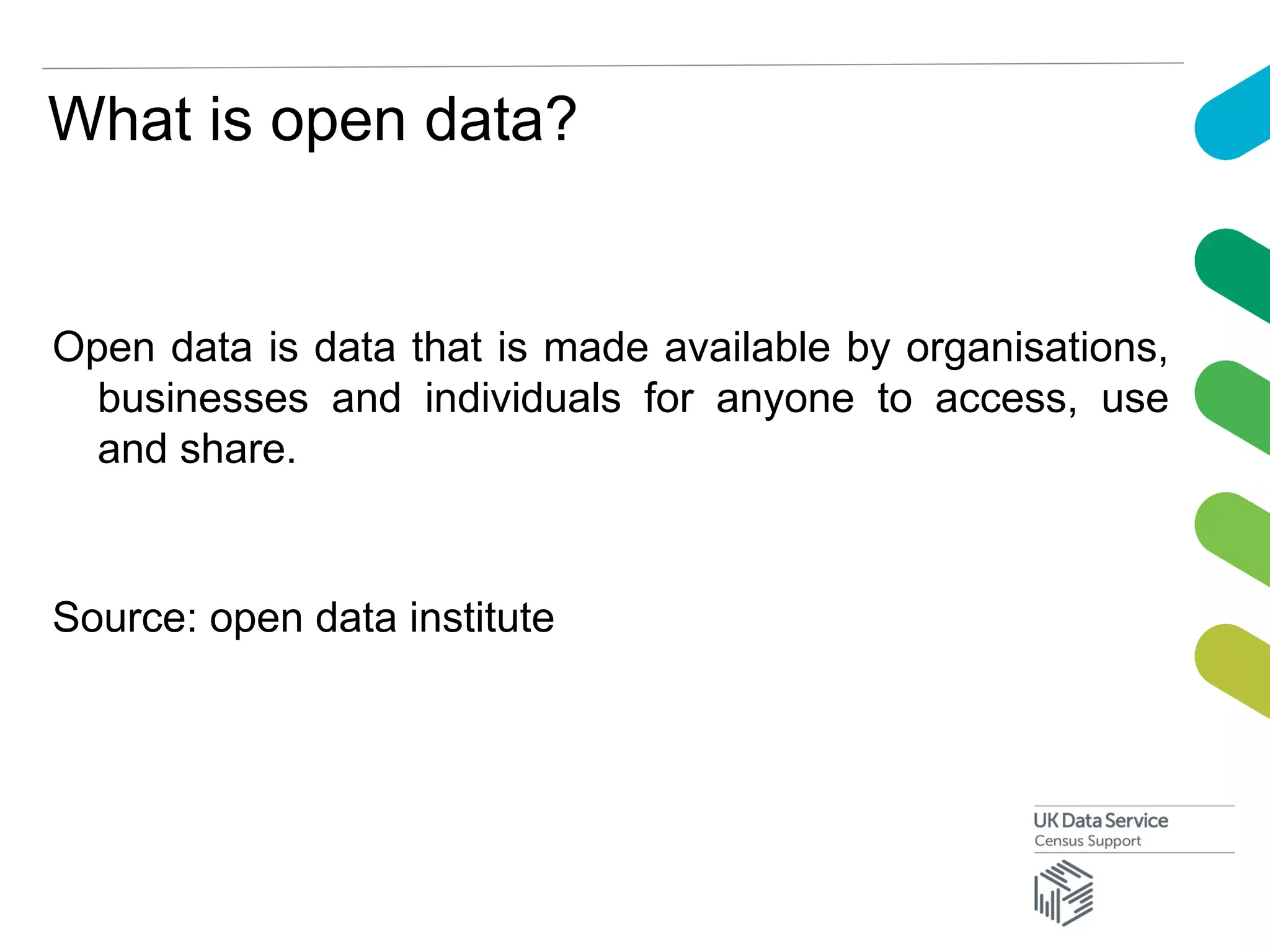 What is open data?
Open data is data that is made available by organisations,
businesses and individuals for anyone to access, use
and share.
Source: open data institute
 