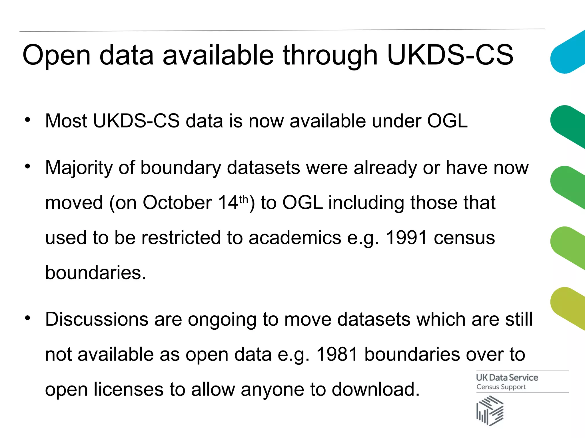 Open data available through UKDS-CS
• Most UKDS-CS data is now available under OGL
• Majority of boundary datasets were already or have now
moved (on October 14th
) to OGL including those that
used to be restricted to academics e.g. 1991 census
boundaries.
• Discussions are ongoing to move datasets which are still
not available as open data e.g. 1981 boundaries over to
open licenses to allow anyone to download.
 