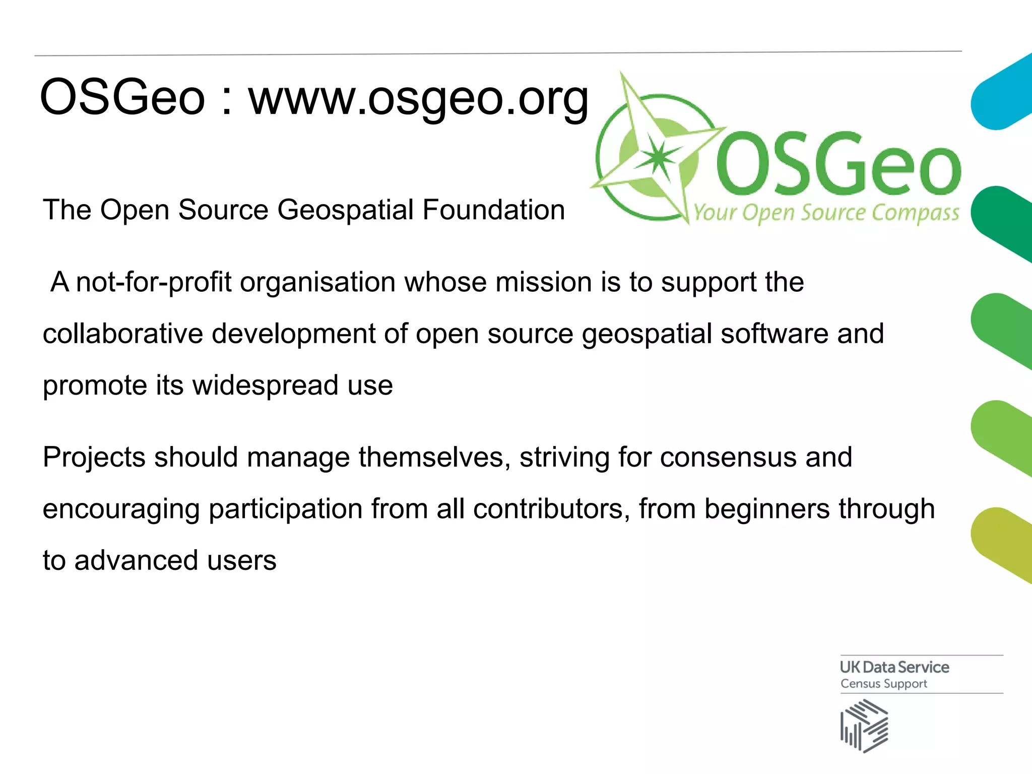 OSGeo : www.osgeo.org
The Open Source Geospatial Foundation
A not-for-profit organisation whose mission is to support the
collaborative development of open source geospatial software and
promote its widespread use
Projects should manage themselves, striving for consensus and
encouraging participation from all contributors, from beginners through
to advanced users
 