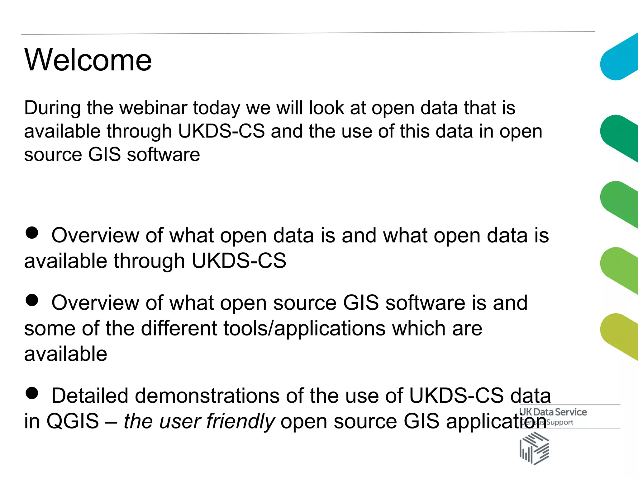 During the webinar today we will look at open data that is
available through UKDS-CS and the use of this data in open
source GIS software
 Overview of what open data is and what open data is
available through UKDS-CS
 Overview of what open source GIS software is and
some of the different tools/applications which are
available
 Detailed demonstrations of the use of UKDS-CS data
in QGIS – the user friendly open source GIS application
Welcome
 
