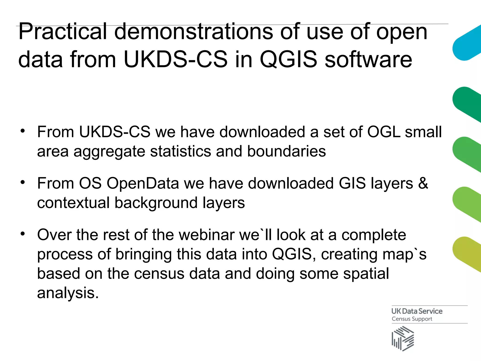 Practical demonstrations of use of open
data from UKDS-CS in QGIS software
• From UKDS-CS we have downloaded a set of OGL small
area aggregate statistics and boundaries
• From OS OpenData we have downloaded GIS layers &
contextual background layers
• Over the rest of the webinar we`ll look at a complete
process of bringing this data into QGIS, creating map`s
based on the census data and doing some spatial
analysis.
 