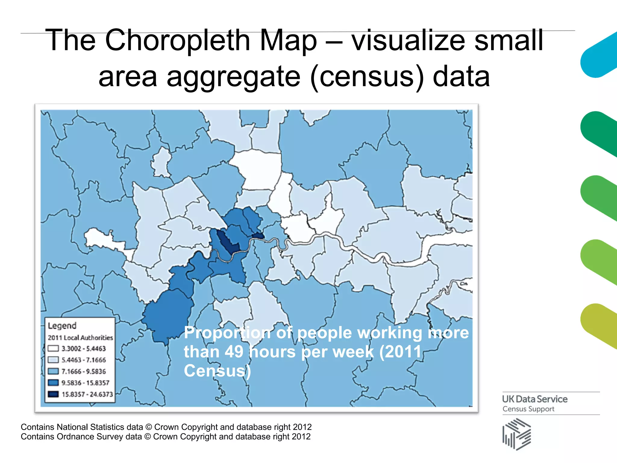 The Choropleth Map – visualize small
area aggregate (census) data
Contains National Statistics data © Crown Copyright and database right 2012
Contains Ordnance Survey data © Crown Copyright and database right 2012
Proportion of people working more
than 49 hours per week (2011
Census)
 