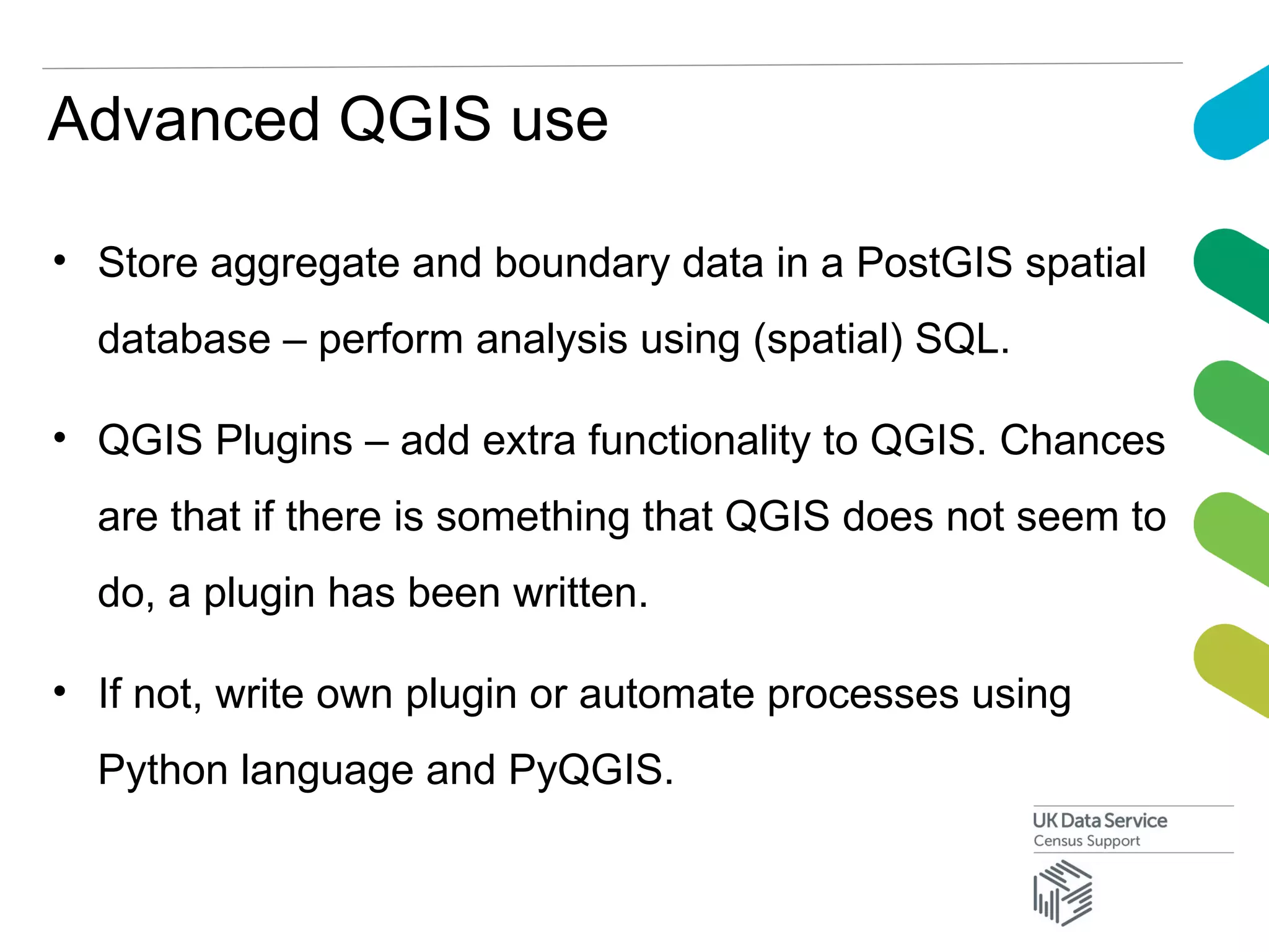 Advanced QGIS use
• Store aggregate and boundary data in a PostGIS spatial
database – perform analysis using (spatial) SQL.
• QGIS Plugins – add extra functionality to QGIS. Chances
are that if there is something that QGIS does not seem to
do, a plugin has been written.
• If not, write own plugin or automate processes using
Python language and PyQGIS.
 