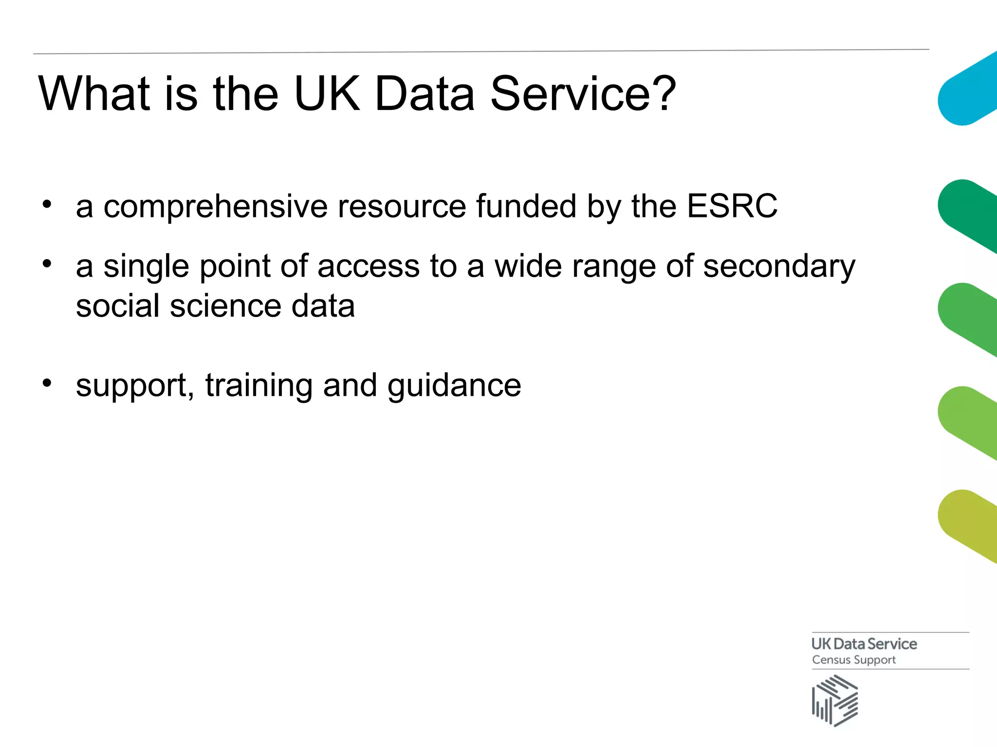 What is the UK Data Service?
• a comprehensive resource funded by the ESRC
• a single point of access to a wide range of secondary
social science data
• support, training and guidance
 