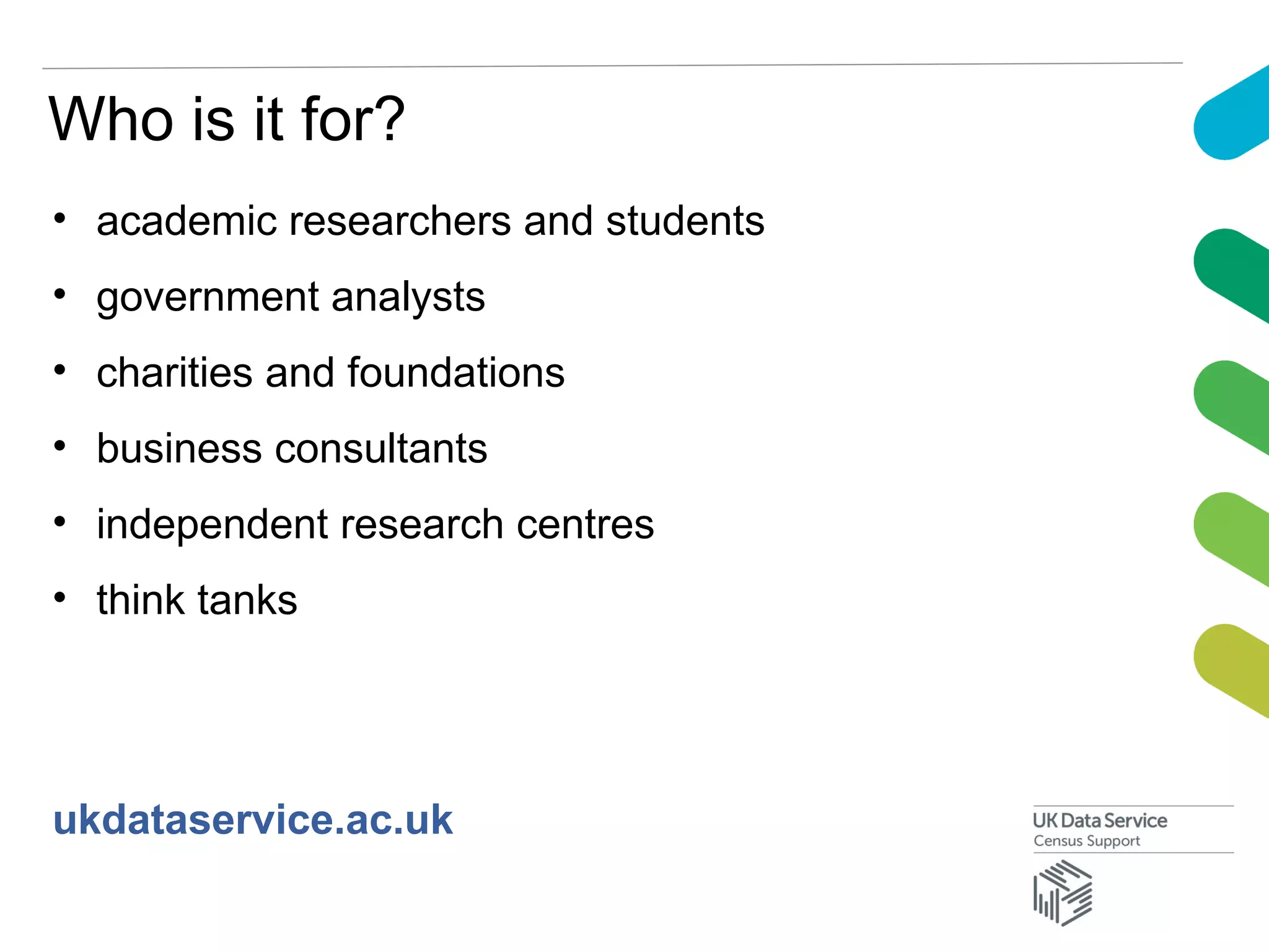 Who is it for?
• academic researchers and students
• government analysts
• charities and foundations
• business consultants
• independent research centres
• think tanks
ukdataservice.ac.uk
 