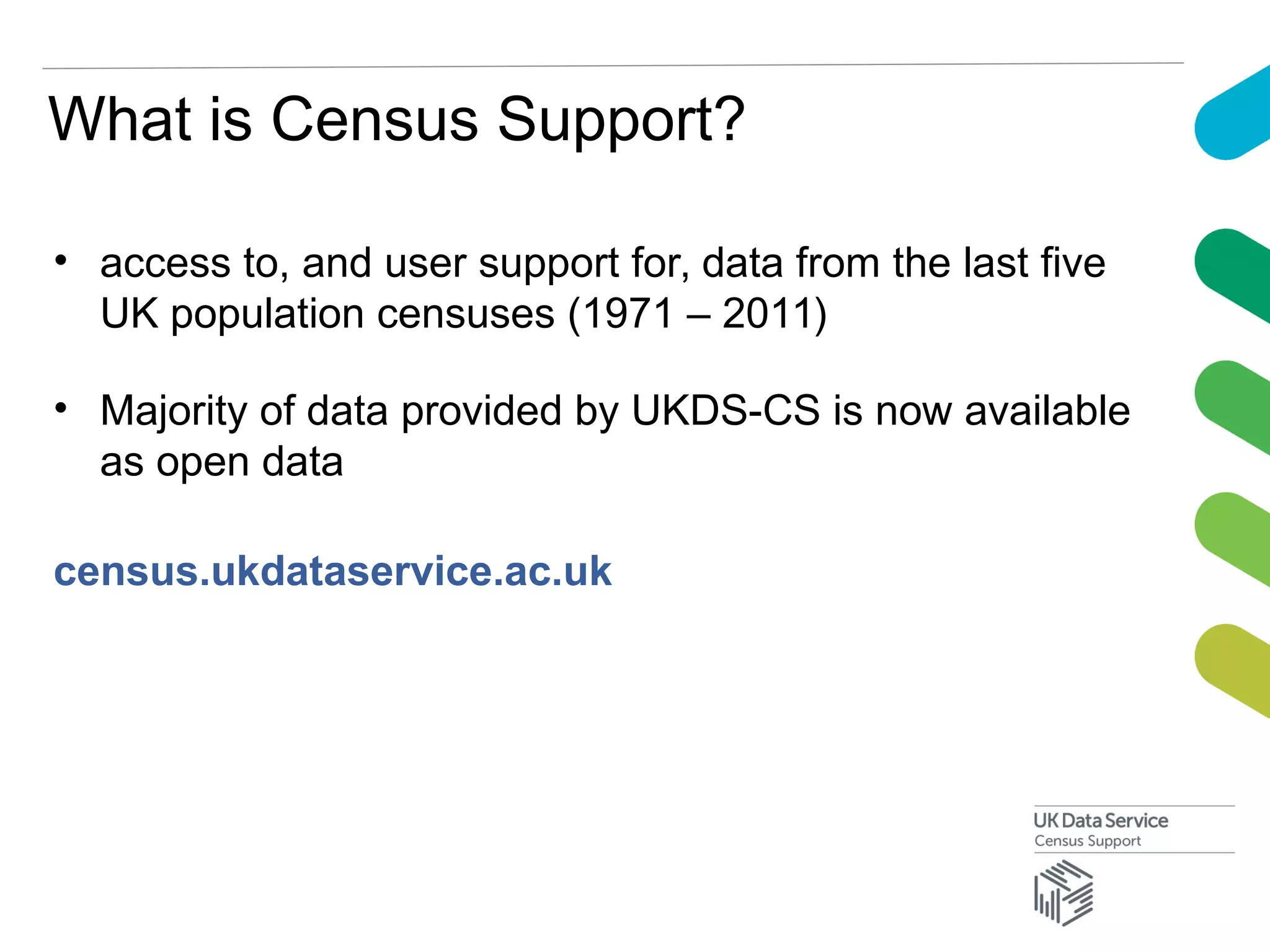 What is Census Support?
• access to, and user support for, data from the last five
UK population censuses (1971 – 2011)
• Majority of data provided by UKDS-CS is now available
as open data
census.ukdataservice.ac.uk
 