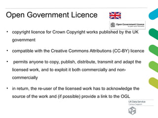 Open Government Licence
• copyright licence for Crown Copyright works published by the UK
government
• compatible with the Creative Commons Attributions (CC-BY) licence
• permits anyone to copy, publish, distribute, transmit and adapt the
licensed work, and to exploit it both commercially and non-
commercially
• in return, the re-user of the licensed work has to acknowledge the
source of the work and (if possible) provide a link to the OGL
 