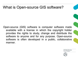What is Open-source GIS software?
Open-source (GIS) software is computer software made
available with a license in which the copyright holder
provides the rights to study, change and distribute the
software to anyone and for any purpose. Open-source
software is often developed in a public, collaborative
manner.
 