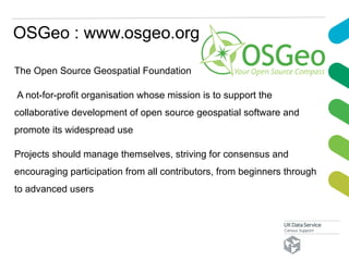OSGeo : www.osgeo.org
The Open Source Geospatial Foundation
A not-for-profit organisation whose mission is to support the
collaborative development of open source geospatial software and
promote its widespread use
Projects should manage themselves, striving for consensus and
encouraging participation from all contributors, from beginners through
to advanced users
 