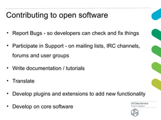Contributing to open software
• Report Bugs - so developers can check and fix things
• Participate in Support - on mailing lists, IRC channels,
forums and user groups
• Write documentation / tutorials
• Translate
• Develop plugins and extensions to add new functionality
• Develop on core software
 