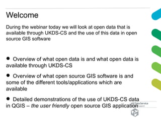 During the webinar today we will look at open data that is
available through UKDS-CS and the use of this data in open
source GIS software
 Overview of what open data is and what open data is
available through UKDS-CS
 Overview of what open source GIS software is and
some of the different tools/applications which are
available
 Detailed demonstrations of the use of UKDS-CS data
in QGIS – the user friendly open source GIS application
Welcome
 