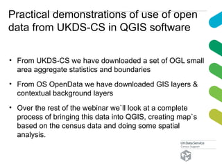 Practical demonstrations of use of open
data from UKDS-CS in QGIS software
• From UKDS-CS we have downloaded a set of OGL small
area aggregate statistics and boundaries
• From OS OpenData we have downloaded GIS layers &
contextual background layers
• Over the rest of the webinar we`ll look at a complete
process of bringing this data into QGIS, creating map`s
based on the census data and doing some spatial
analysis.
 
