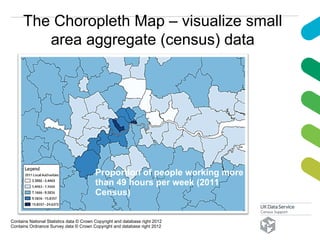 The Choropleth Map – visualize small
area aggregate (census) data
Contains National Statistics data © Crown Copyright and database right 2012
Contains Ordnance Survey data © Crown Copyright and database right 2012
Proportion of people working more
than 49 hours per week (2011
Census)
 