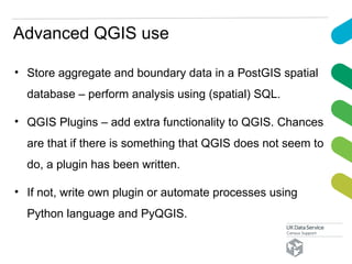 Advanced QGIS use
• Store aggregate and boundary data in a PostGIS spatial
database – perform analysis using (spatial) SQL.
• QGIS Plugins – add extra functionality to QGIS. Chances
are that if there is something that QGIS does not seem to
do, a plugin has been written.
• If not, write own plugin or automate processes using
Python language and PyQGIS.
 