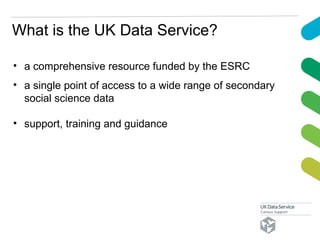 What is the UK Data Service?
• a comprehensive resource funded by the ESRC
• a single point of access to a wide range of secondary
social science data
• support, training and guidance
 