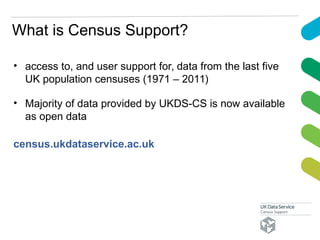 What is Census Support?
• access to, and user support for, data from the last five
UK population censuses (1971 – 2011)
• Majority of data provided by UKDS-CS is now available
as open data
census.ukdataservice.ac.uk
 