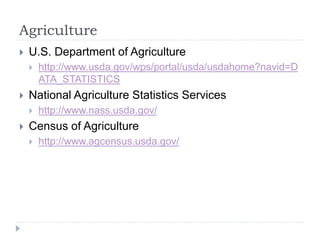 Agriculture 
 U.S. Department of Agriculture 
 http://www.usda.gov/wps/portal/usda/usdahome?navid=D 
ATA_STATISTICS 
 National Agriculture Statistics Services 
 http://www.nass.usda.gov/ 
 Census of Agriculture 
 http://www.agcensus.usda.gov/ 
 