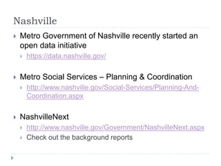 Nashville 
 Metro Government of Nashville recently started an 
open data initiative 
 https://data.nashville.gov/ 
 Metro Social Services – Planning & Coordination 
 http://www.nashville.gov/Social-Services/Planning-And- 
Coordination.aspx 
 NashvilleNext 
 http://www.nashville.gov/Government/NashvilleNext.aspx 
 Check out the background reports 
 