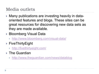 Media outlets 
 Many publications are investing heavily in data-oriented 
features and blogs. These sites can be 
great resources for discovering new data sets as 
they are made available. 
 Bloomberg Visual Data 
 http://www.bloomberg.com/visual-data/ 
 FiveThirtyEight 
 http://fivethirtyeight.com/ 
 The Guardian 
 http://www.theguardian.com/news/datablog 
 