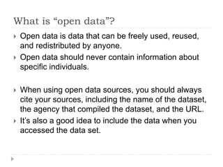 What is “open data”? 
 Open data is data that can be freely used, reused, 
and redistributed by anyone. 
 Open data should never contain information about 
specific individuals. 
 When using open data sources, you should always 
cite your sources, including the name of the dataset, 
the agency that compiled the dataset, and the URL. 
 It’s also a good idea to include the data when you 
accessed the data set. 
 