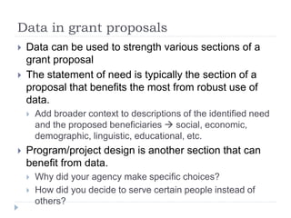 Data in grant proposals 
 Data can be used to strength various sections of a 
grant proposal 
 The statement of need is typically the section of a 
proposal that benefits the most from robust use of 
data. 
 Add broader context to descriptions of the identified need 
and the proposed beneficiaries  social, economic, 
demographic, linguistic, educational, etc. 
 Program/project design is another section that can 
benefit from data. 
 Why did your agency make specific choices? 
 How did you decide to serve certain people instead of 
others? 
 
