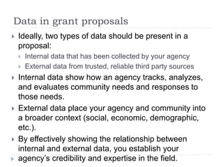 Data in grant proposals 
 Ideally, two types of data should be present in a 
proposal: 
 Internal data that has been collected by your agency 
 External data from trusted, reliable third party sources 
 Internal data show how an agency tracks, analyzes, 
and evaluates community needs and responses to 
those needs. 
 External data place your agency and community into 
a broader context (social, economic, demographic, 
etc.). 
 By effectively showing the relationship between 
internal and external data, you establish your 
agency’s credibility and expertise in the field. 
 