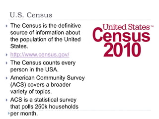 U.S. Census 
 The Census is the definitive 
source of information about 
the population of the United 
States. 
 http://www.census.gov/ 
 The Census counts every 
person in the USA. 
 American Community Survey 
(ACS) covers a broader 
variety of topics. 
 ACS is a statistical survey 
that polls 250k households 
per month. 
 