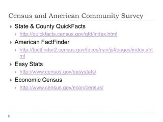 Census and American Community Survey 
 State & County QuickFacts 
 http://quickfacts.census.gov/qfd/index.html 
 American FactFinder 
 http://factfinder2.census.gov/faces/nav/jsf/pages/index.xht 
ml 
 Easy Stats 
 http://www.census.gov/easystats/ 
 Economic Census 
 http://www.census.gov/econ/census/ 
 
