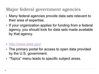Major federal government agencies 
 Many federal agencies provide data sets relevant to 
their area of expertise. 
 If your organization applies for funding from a federal 
agency, you should look for data sets made available 
by that agency. 
 http://www.data.gov/ 
 The primary portal for access to open data provided 
by the U.S. government. 
 “Topics” menu leads to specific subject areas. 
 