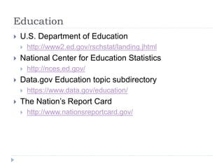Education 
 U.S. Department of Education 
 http://www2.ed.gov/rschstat/landing.jhtml 
 National Center for Education Statistics 
 http://nces.ed.gov/ 
 Data.gov Education topic subdirectory 
 https://www.data.gov/education/ 
 The Nation’s Report Card 
 http://www.nationsreportcard.gov/ 
 