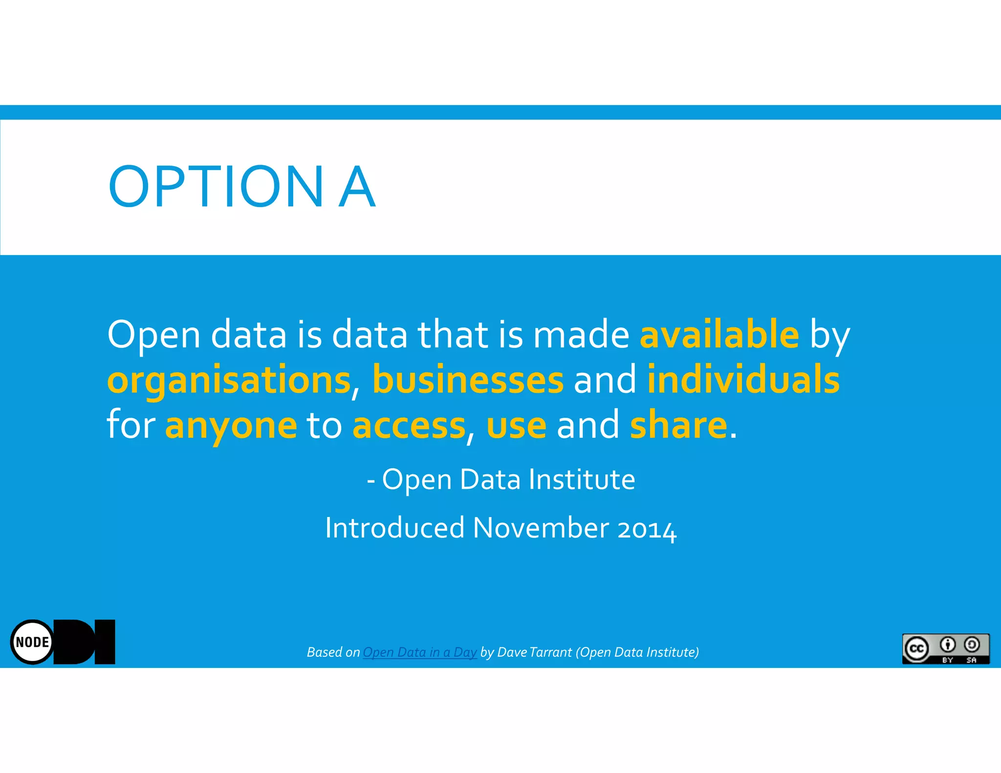 OPTION A
Based onOpen Data in a Day by DaveTarrant (Open Data Institute)
Open data is data that is made available by
organisations, businesses and individuals
for anyone to access, use and share.
- Open Data Institute
Introduced November 2014
 