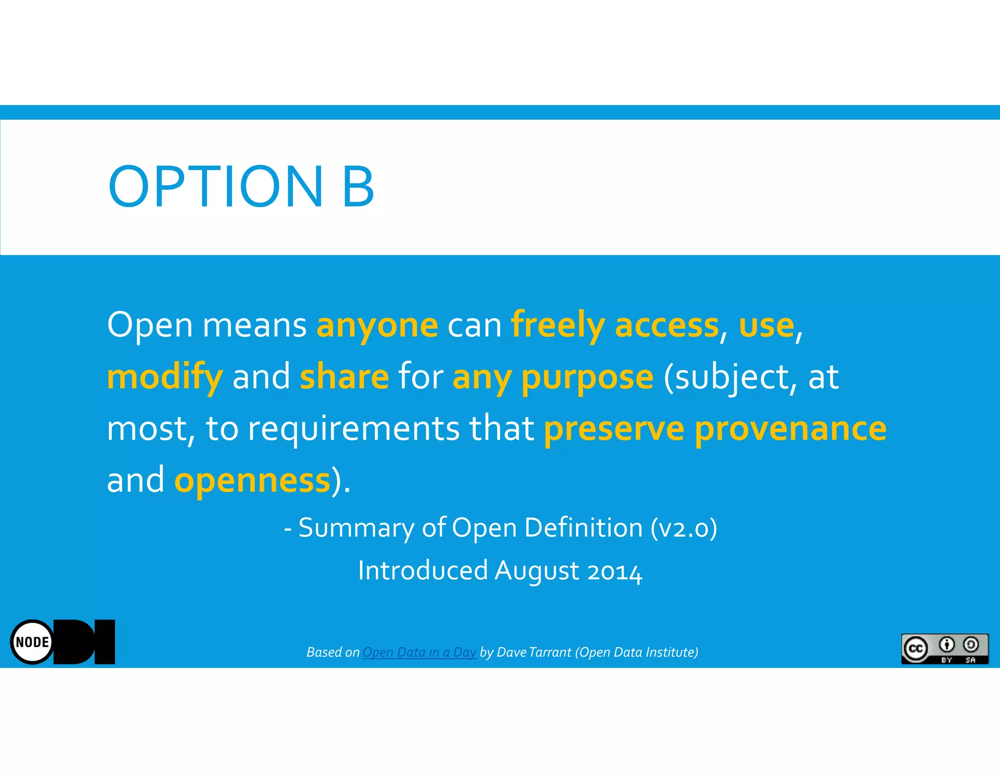 OPTION B
Based onOpen Data in a Day by DaveTarrant (Open Data Institute)
Open means anyone can freely access, use,
modify and share for any purpose (subject, at
most, to requirements that preserve provenance
and openness).
- Summary of Open Definition (v2.0)
Introduced August 2014
 