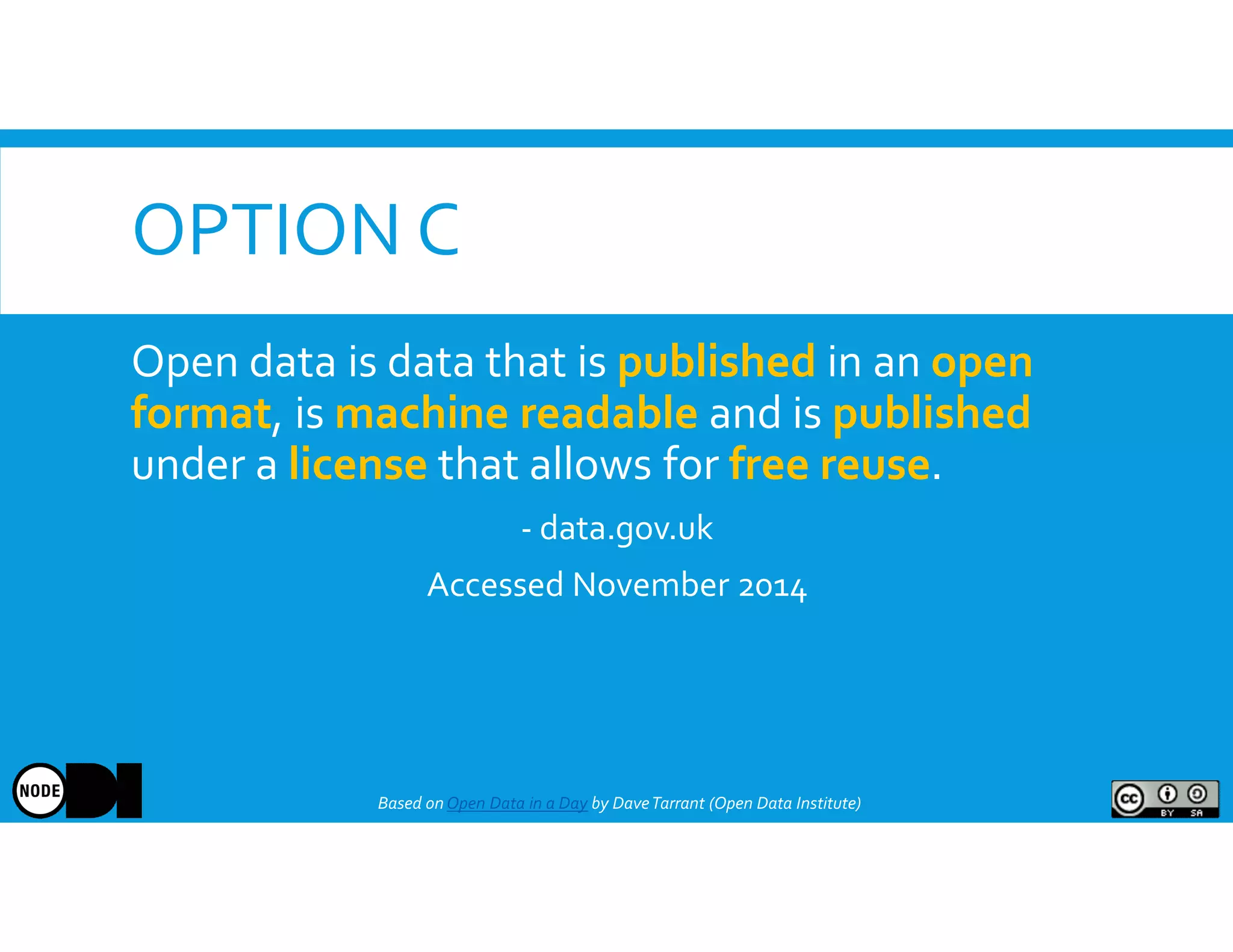 OPTION C
Based onOpen Data in a Day by DaveTarrant (Open Data Institute)
Open data is data that is published in an open
format, is machine readable and is published
under a license that allows for free reuse.
- data.gov.uk
Accessed November 2014
 