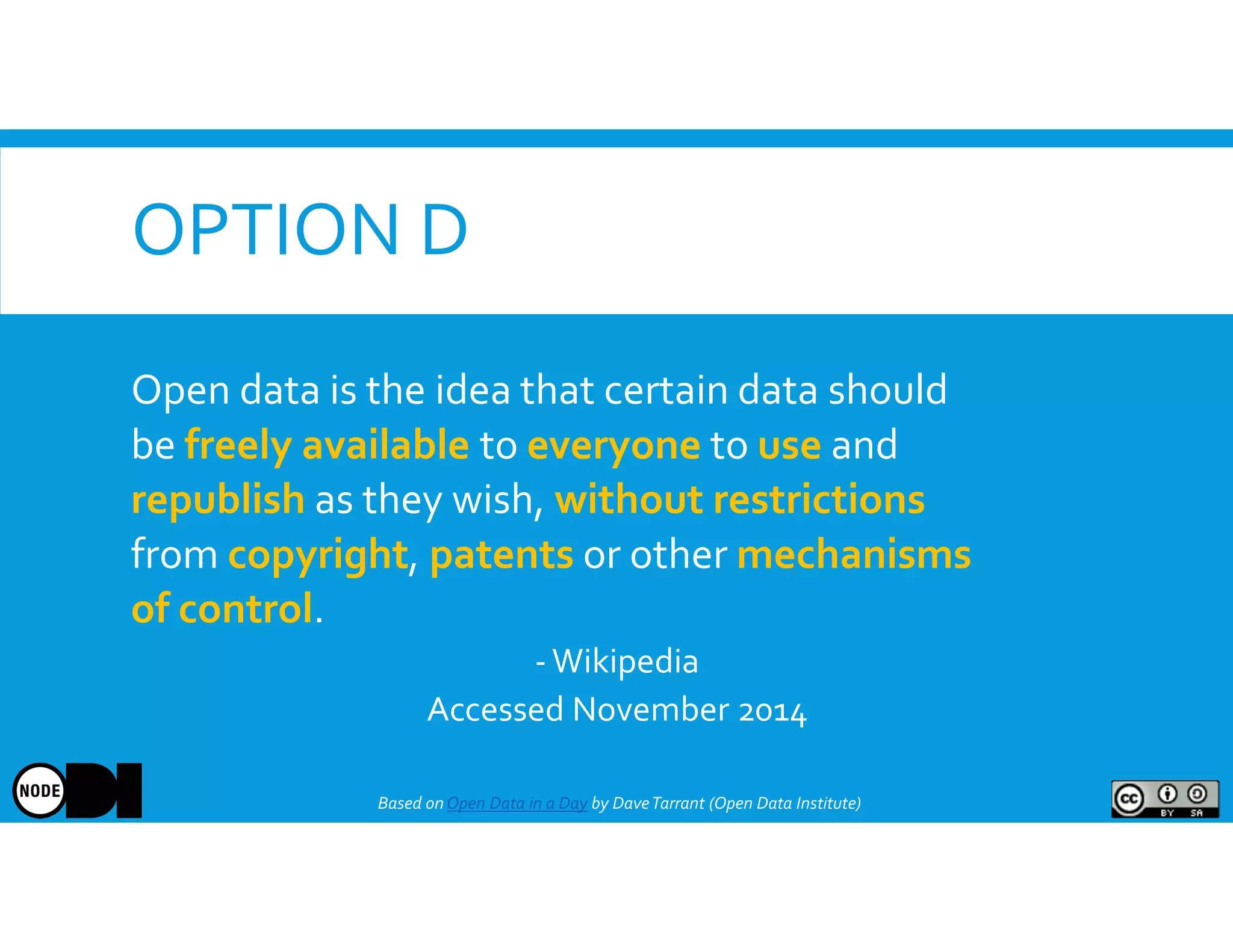 OPTION D
Based onOpen Data in a Day by DaveTarrant (Open Data Institute)
Open data is the idea that certain data should
be freely available to everyone to use and
republish as they wish, without restrictions
from copyright, patents or other mechanisms
of control.
-Wikipedia
Accessed November 2014
 