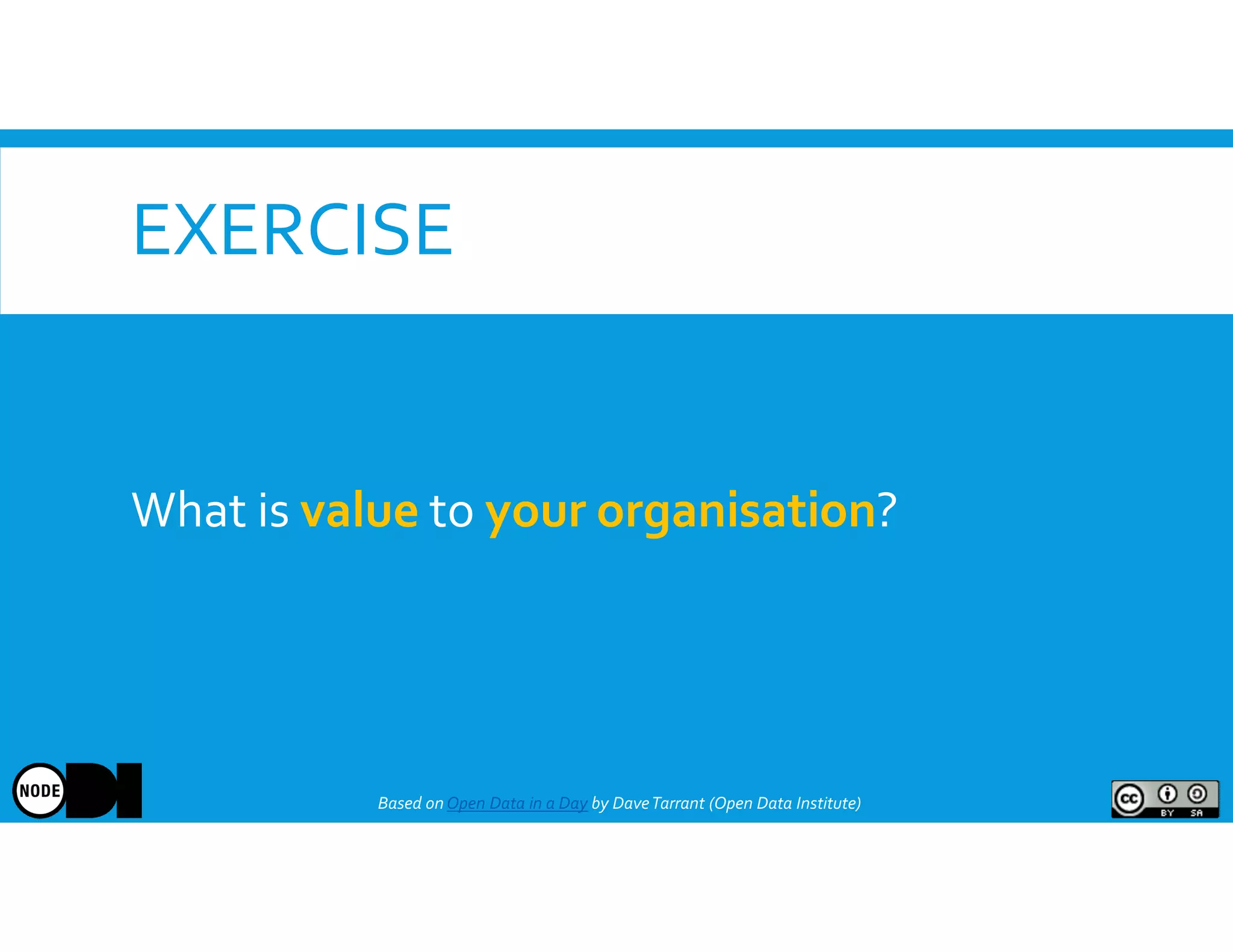 EXERCISE
What is value to your organisation?
Based onOpen Data in a Day by DaveTarrant (Open Data Institute)
 