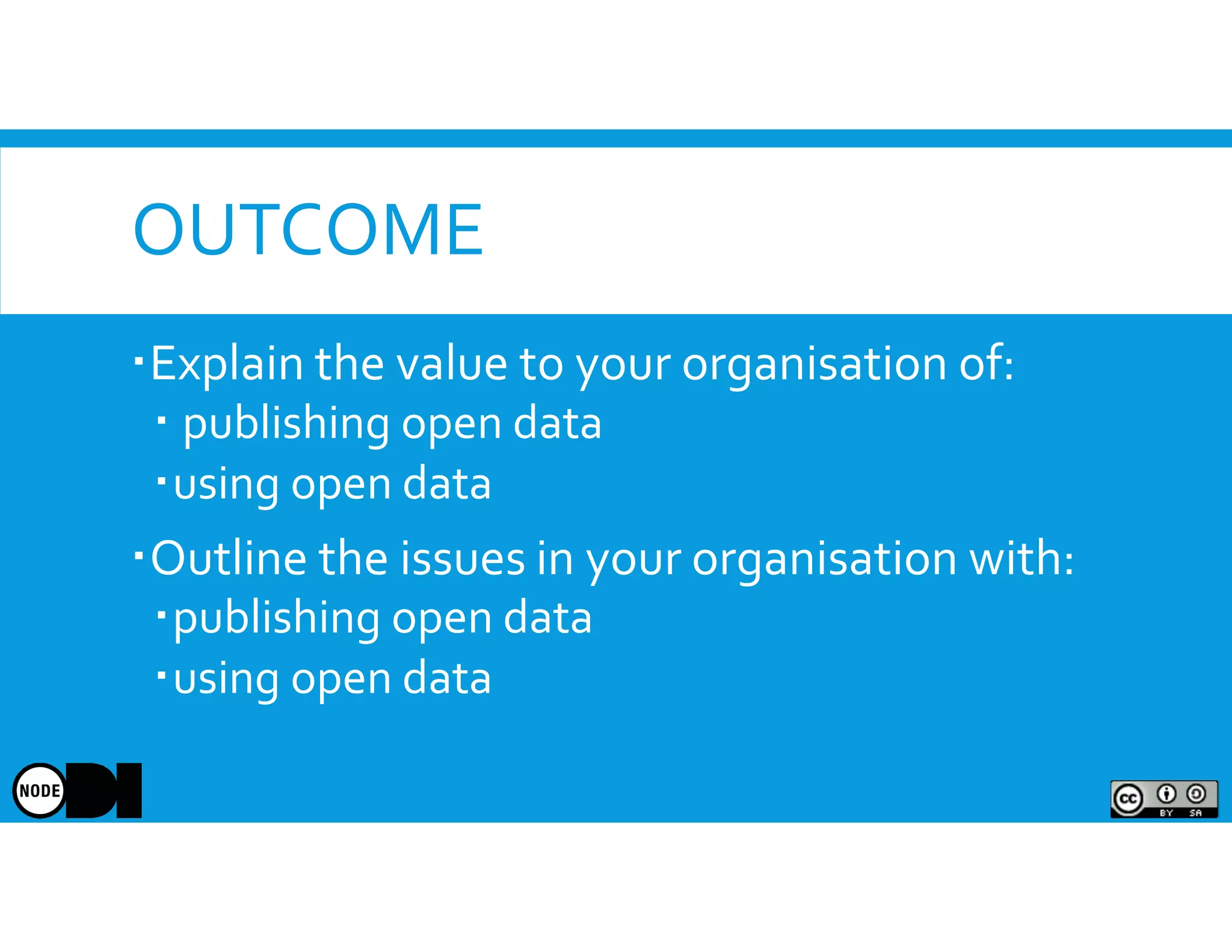 OUTCOME
Explain the value to your organisation of:
publishing open data
using open data
Outline the issues in your organisation with:
publishing open data
using open data
 
