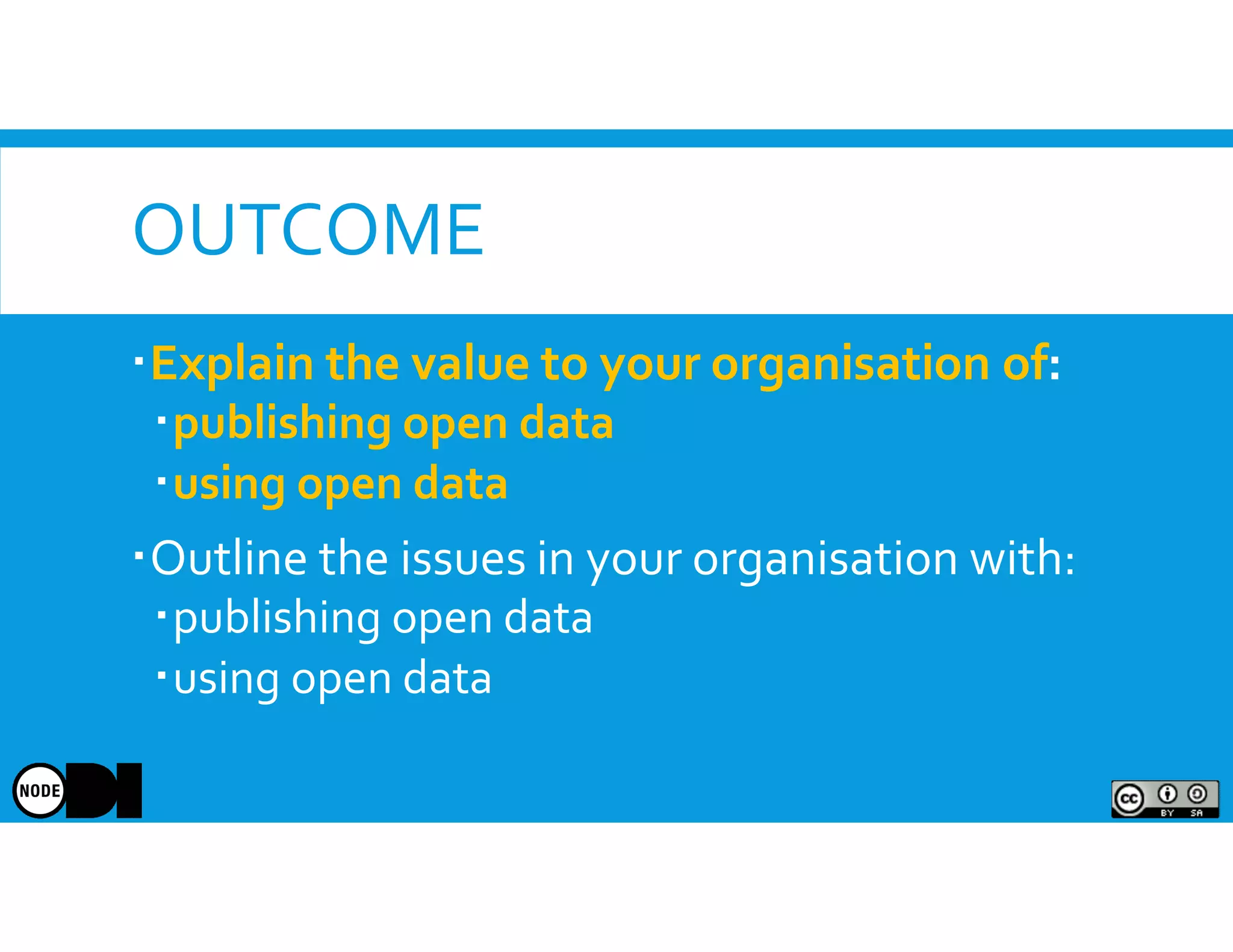 OUTCOME
Explain the value to your organisation of:
publishing open data
using open data
Outline the issues in your organisation with:
publishing open data
using open data
 