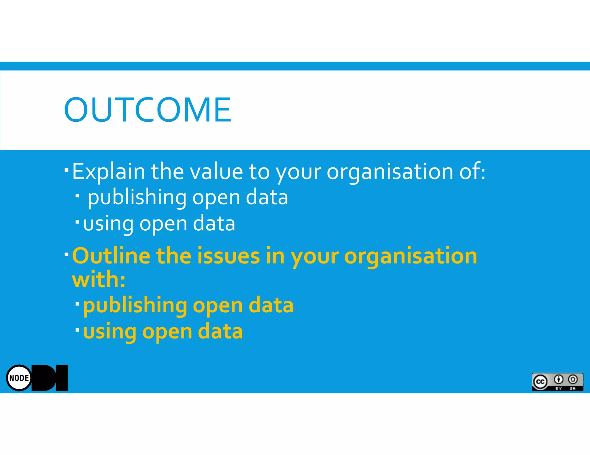 OUTCOME
Explain the value to your organisation of:
publishing open data
using open data
Outline the issues in your organisation
with:
publishing open data
using open data
 
