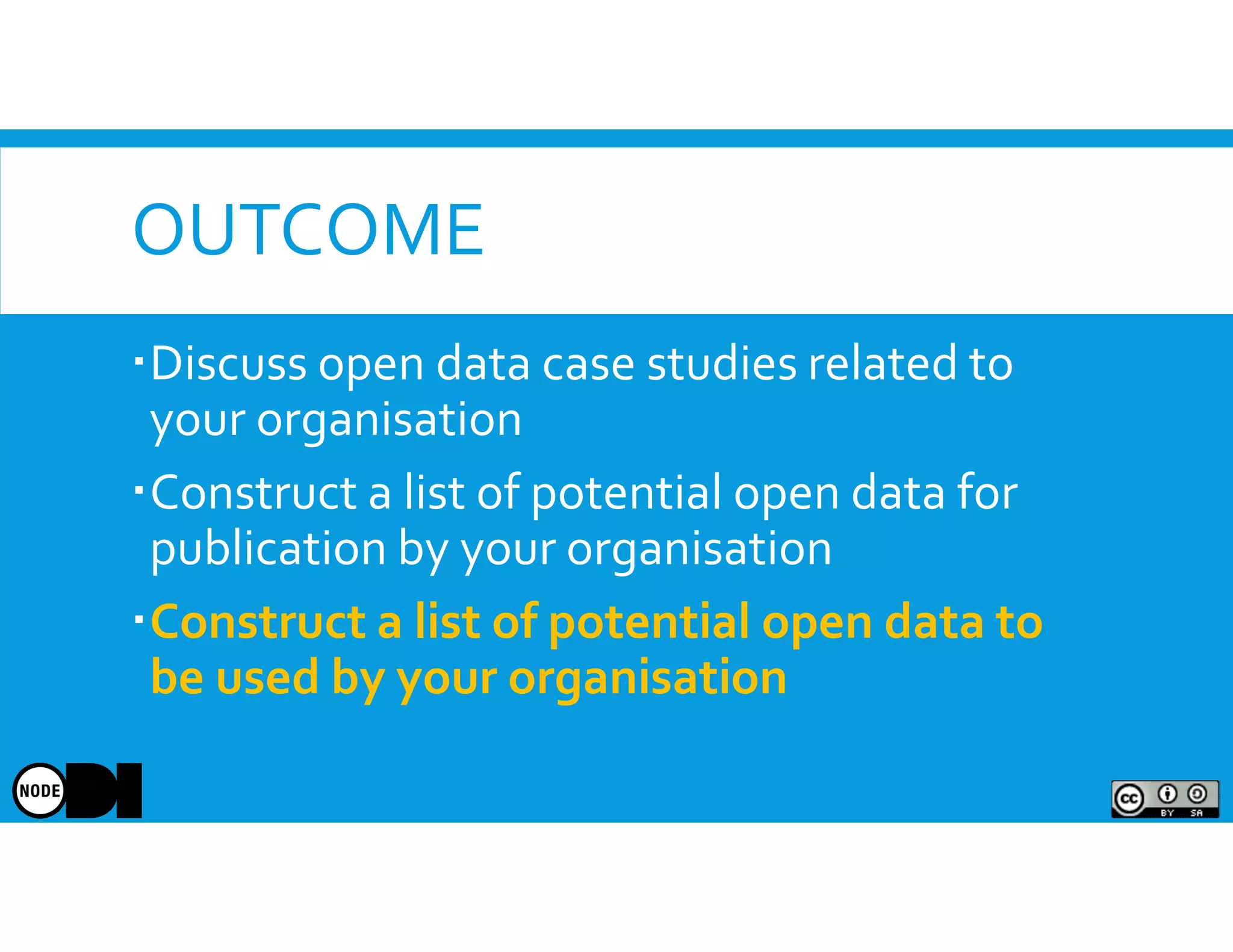 OUTCOME
Discuss open data case studies related to
your organisation
Construct a list of potential open data for
publication by your organisation
Construct a list of potential open data to
be used by your organisation
 