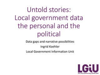 Untold stories:
Local government data
the personal and the
political
Data gaps and narrative possibilities
Ingrid Koehler
Local Government Information Unit
 