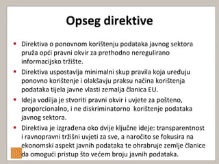 Opseg direktive
 Direktiva o ponovnom korištenju podataka javnog sektora
  pruža opdi pravni okvir za prethodno neregulirano
  informacijsko tržište.
 Direktiva uspostavlja minimalni skup pravila koja uređuju
  ponovno korištenje i olakšavju praksu načina korištenja
  podataka tijela javne vlasti zemalja članica EU.
 Ideja vodilja je stvoriti pravni okvir i uvjete za pošteno,
  proporcionalno, i ne diskriminatorno korištenje podataka
  javnog sektora.
 Direktiva je izgrađena oko dvije ključne ideje: transparentnost
  i ravnopravni tržišni uvjeti za sve, a naročito se fokusira na
  ekonomski aspekt javnih podataka te ohrabruje zemlje članice
  da omogudi pristup što vedem broju javnih podataka.
 