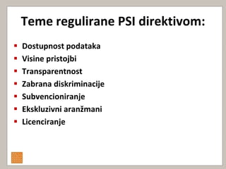 Teme regulirane PSI direktivom:
   Dostupnost podataka
   Visine pristojbi
   Transparentnost
   Zabrana diskriminacije
   Subvencioniranje
   Ekskluzivni aranžmani
   Licenciranje
 